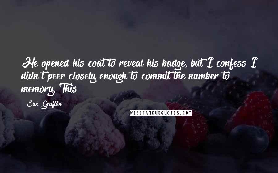 Sue Grafton Quotes: He opened his coat to reveal his badge, but I confess I didn't peer closely enough to commit the number to memory. This