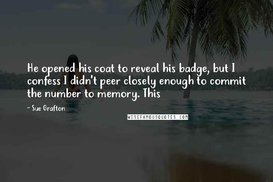 Sue Grafton Quotes: He opened his coat to reveal his badge, but I confess I didn't peer closely enough to commit the number to memory. This