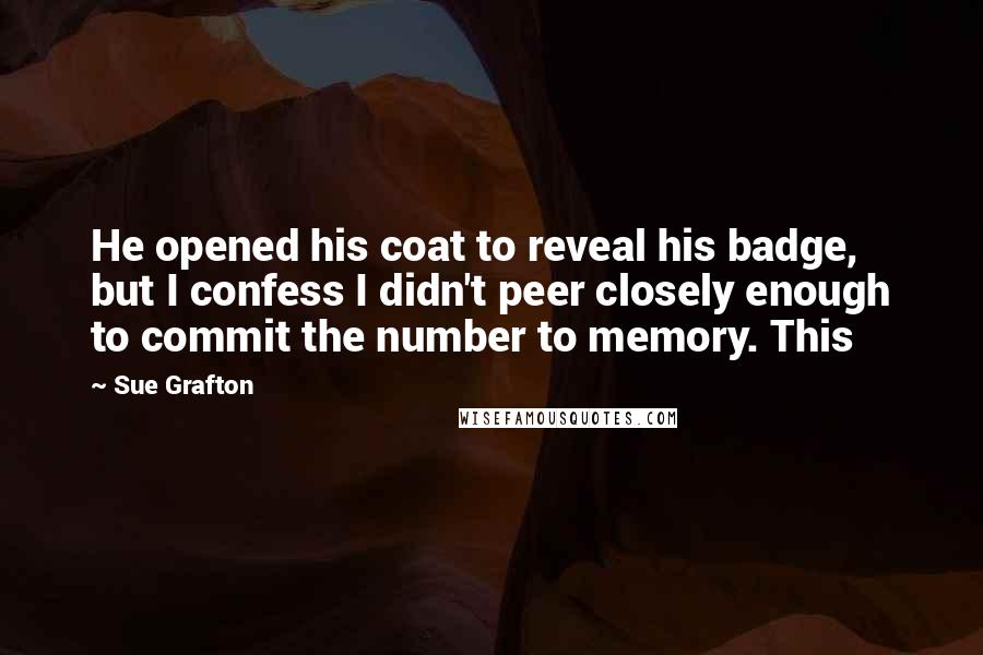 Sue Grafton Quotes: He opened his coat to reveal his badge, but I confess I didn't peer closely enough to commit the number to memory. This