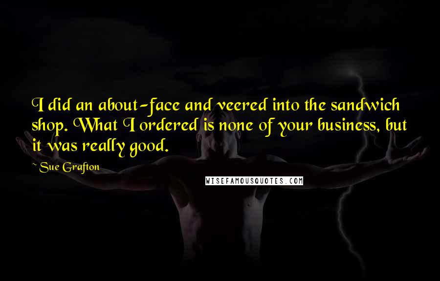 Sue Grafton Quotes: I did an about-face and veered into the sandwich shop. What I ordered is none of your business, but it was really good.