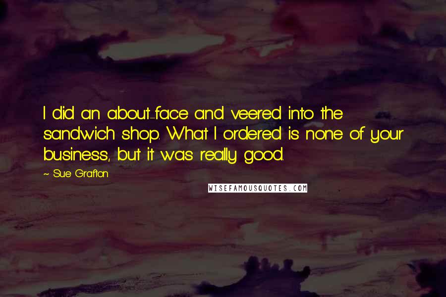 Sue Grafton Quotes: I did an about-face and veered into the sandwich shop. What I ordered is none of your business, but it was really good.