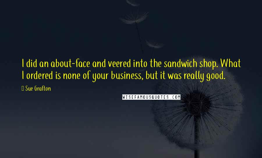 Sue Grafton Quotes: I did an about-face and veered into the sandwich shop. What I ordered is none of your business, but it was really good.