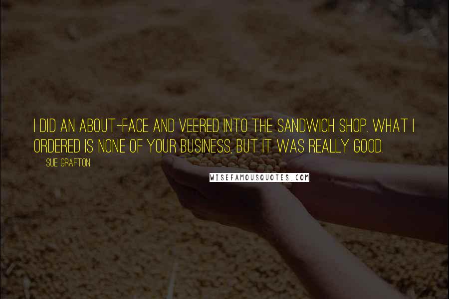 Sue Grafton Quotes: I did an about-face and veered into the sandwich shop. What I ordered is none of your business, but it was really good.