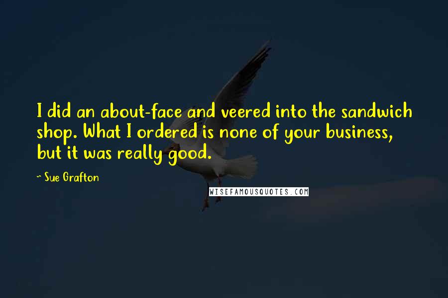 Sue Grafton Quotes: I did an about-face and veered into the sandwich shop. What I ordered is none of your business, but it was really good.