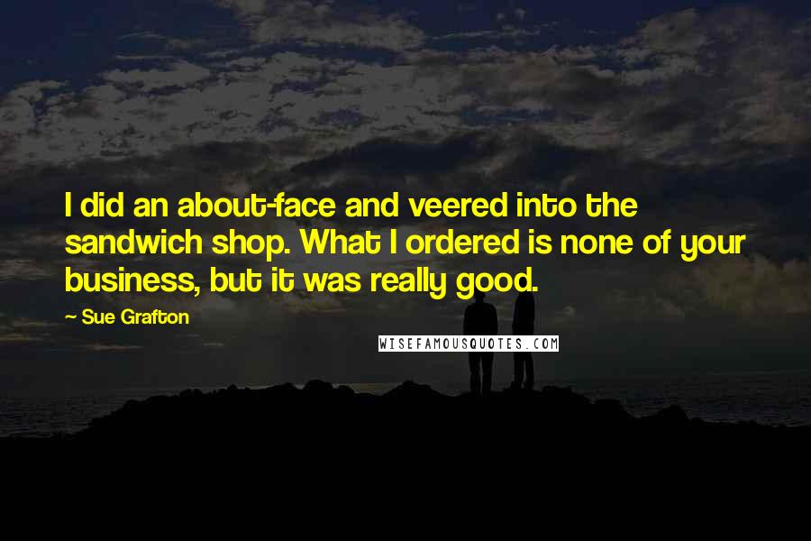 Sue Grafton Quotes: I did an about-face and veered into the sandwich shop. What I ordered is none of your business, but it was really good.