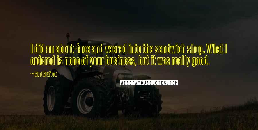 Sue Grafton Quotes: I did an about-face and veered into the sandwich shop. What I ordered is none of your business, but it was really good.