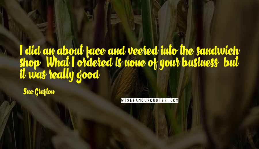 Sue Grafton Quotes: I did an about-face and veered into the sandwich shop. What I ordered is none of your business, but it was really good.