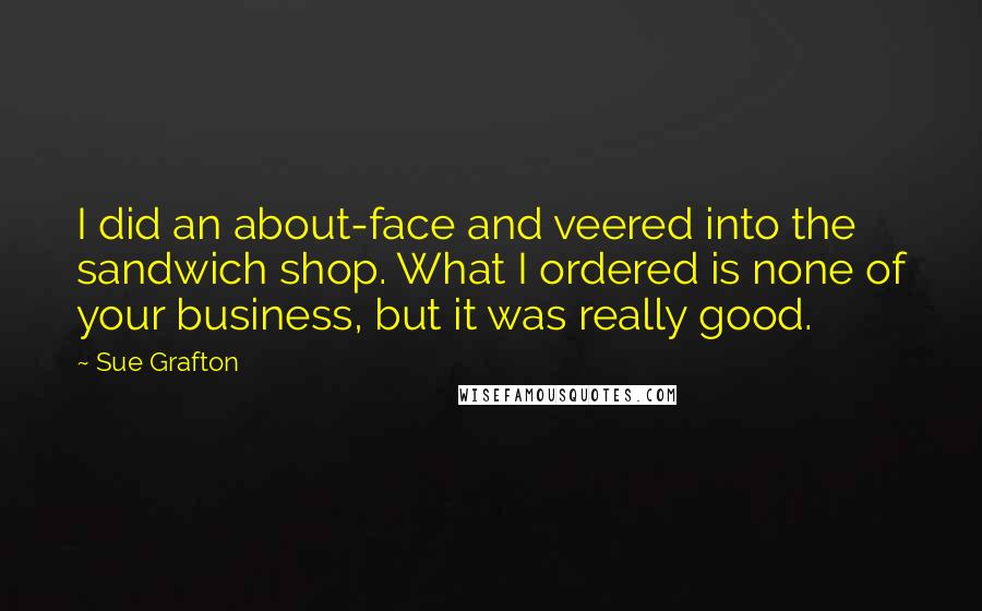 Sue Grafton Quotes: I did an about-face and veered into the sandwich shop. What I ordered is none of your business, but it was really good.