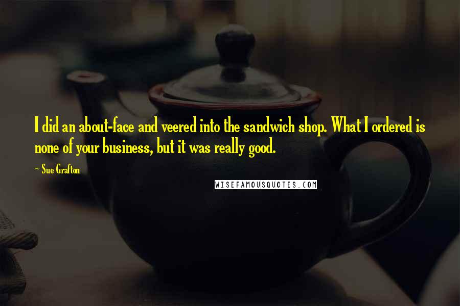 Sue Grafton Quotes: I did an about-face and veered into the sandwich shop. What I ordered is none of your business, but it was really good.