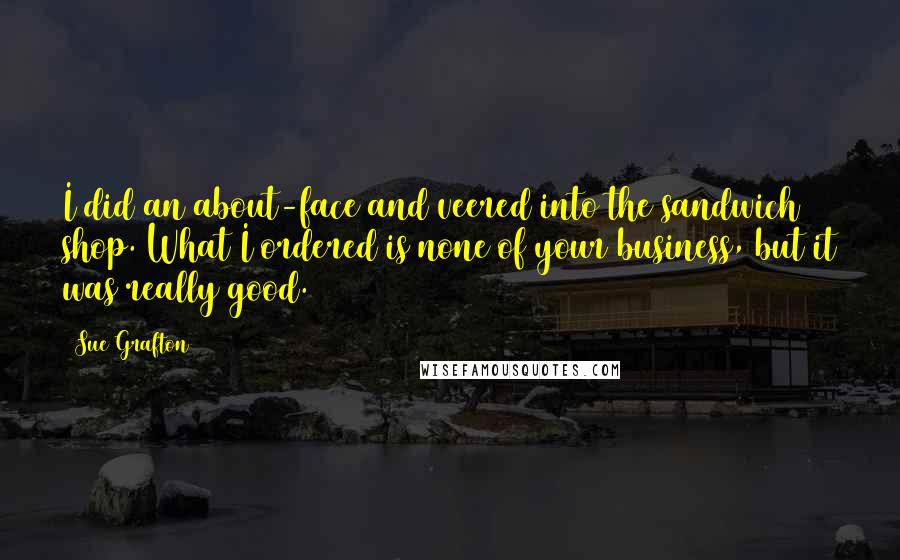 Sue Grafton Quotes: I did an about-face and veered into the sandwich shop. What I ordered is none of your business, but it was really good.