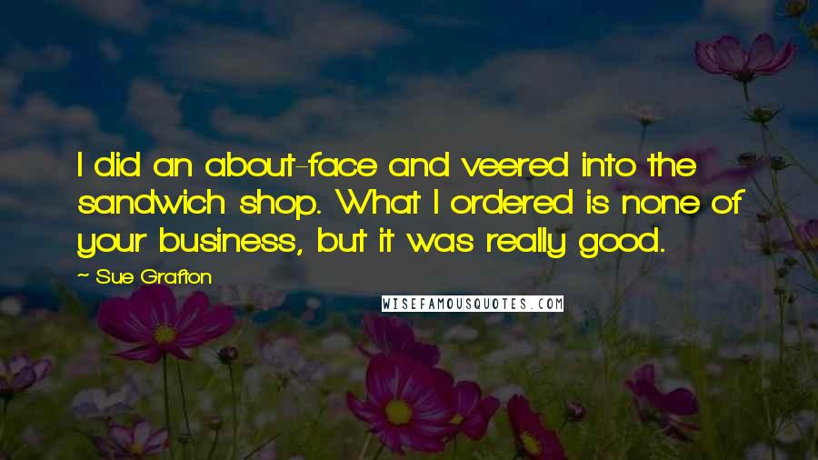 Sue Grafton Quotes: I did an about-face and veered into the sandwich shop. What I ordered is none of your business, but it was really good.