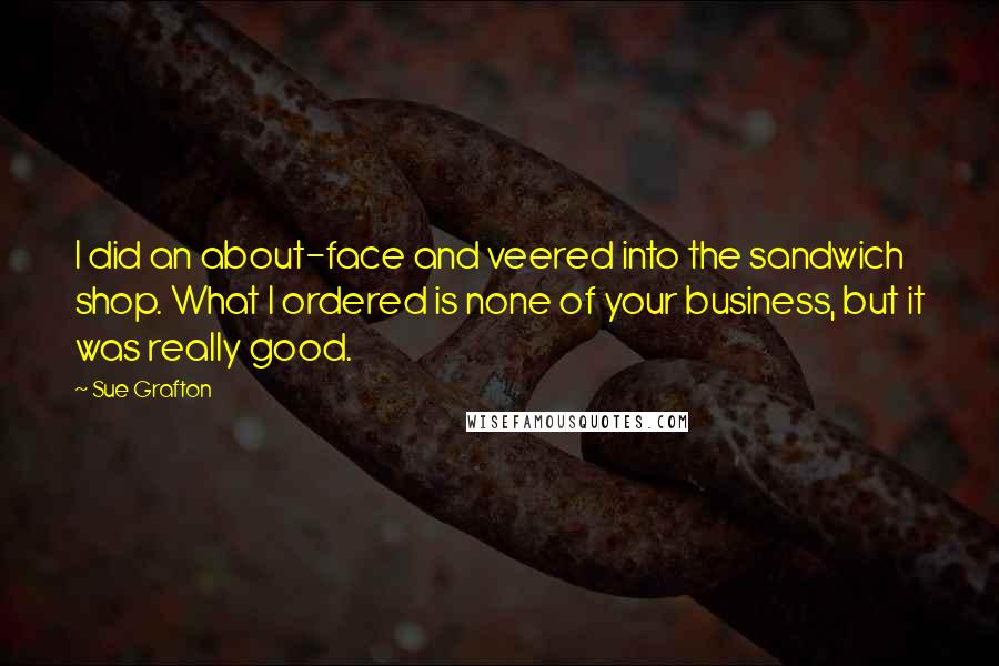 Sue Grafton Quotes: I did an about-face and veered into the sandwich shop. What I ordered is none of your business, but it was really good.