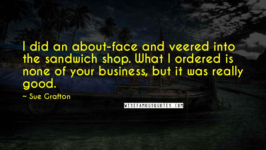 Sue Grafton Quotes: I did an about-face and veered into the sandwich shop. What I ordered is none of your business, but it was really good.