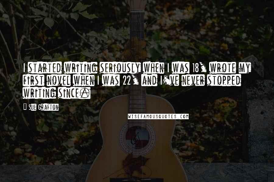 Sue Grafton Quotes: I started writing seriously when I was 18, wrote my first novel when I was 22, and I've never stopped writing since.