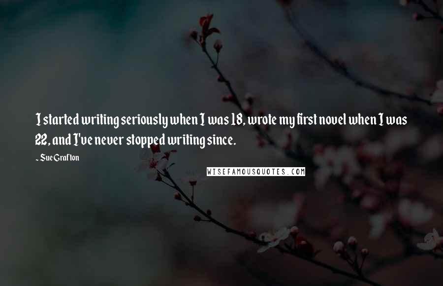 Sue Grafton Quotes: I started writing seriously when I was 18, wrote my first novel when I was 22, and I've never stopped writing since.