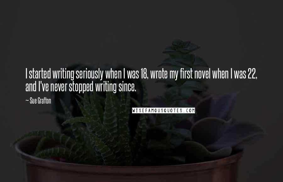 Sue Grafton Quotes: I started writing seriously when I was 18, wrote my first novel when I was 22, and I've never stopped writing since.