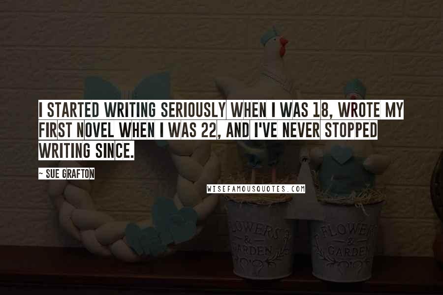 Sue Grafton Quotes: I started writing seriously when I was 18, wrote my first novel when I was 22, and I've never stopped writing since.