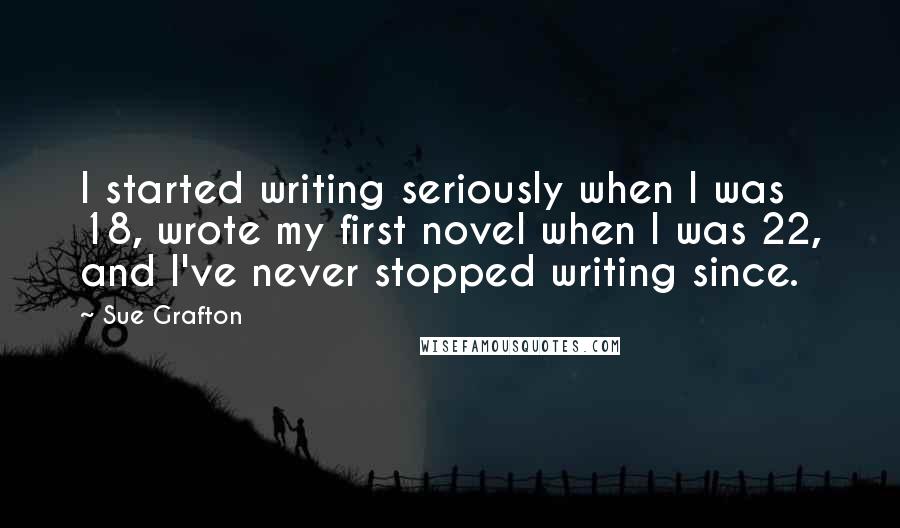 Sue Grafton Quotes: I started writing seriously when I was 18, wrote my first novel when I was 22, and I've never stopped writing since.