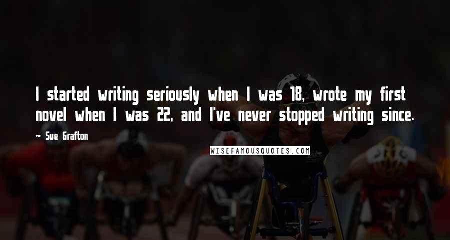Sue Grafton Quotes: I started writing seriously when I was 18, wrote my first novel when I was 22, and I've never stopped writing since.