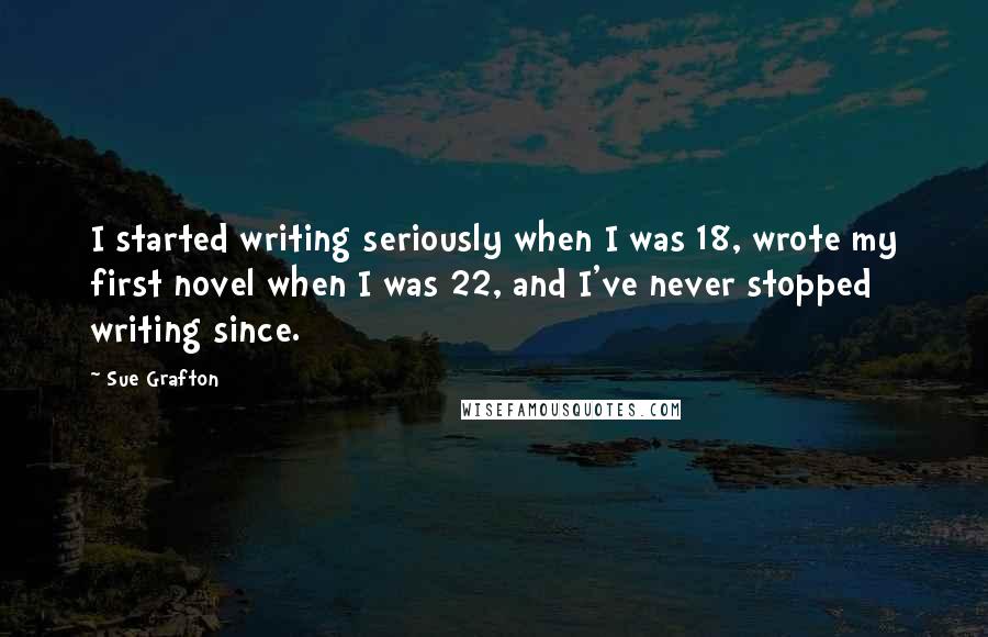 Sue Grafton Quotes: I started writing seriously when I was 18, wrote my first novel when I was 22, and I've never stopped writing since.