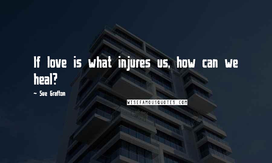 Sue Grafton Quotes: If love is what injures us, how can we heal?