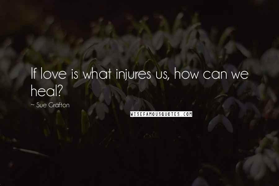 Sue Grafton Quotes: If love is what injures us, how can we heal?