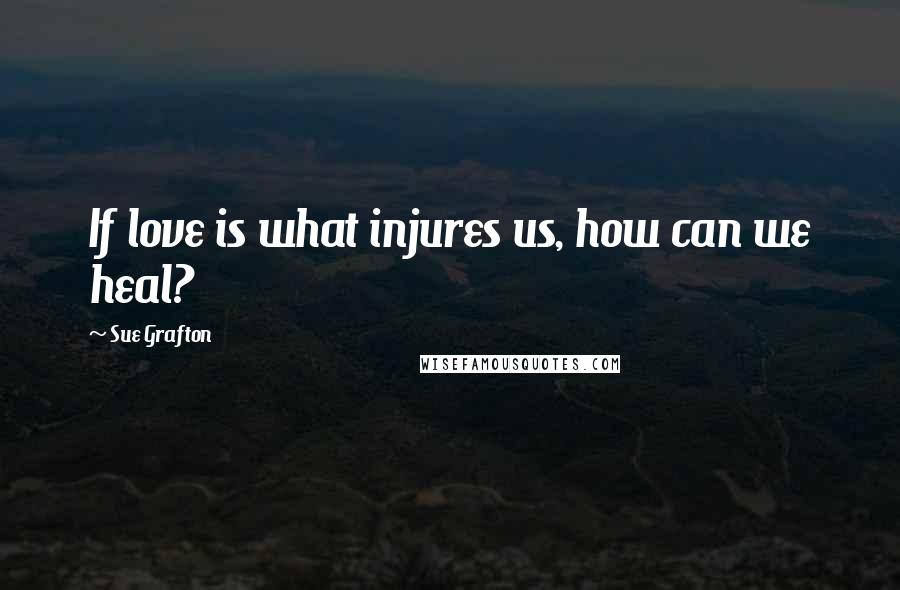 Sue Grafton Quotes: If love is what injures us, how can we heal?