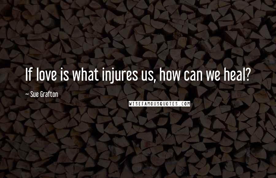 Sue Grafton Quotes: If love is what injures us, how can we heal?
