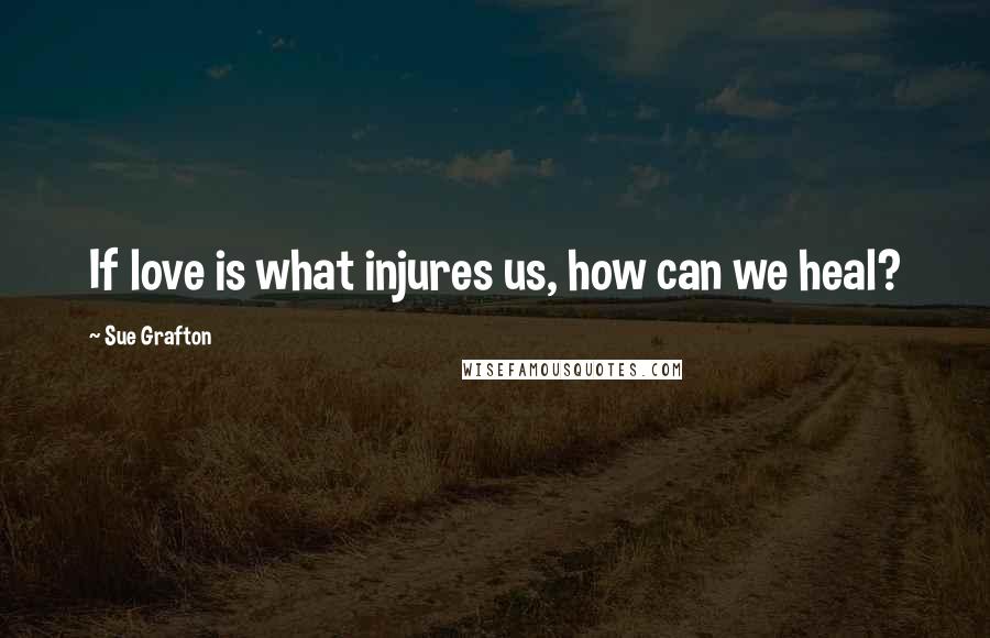 Sue Grafton Quotes: If love is what injures us, how can we heal?