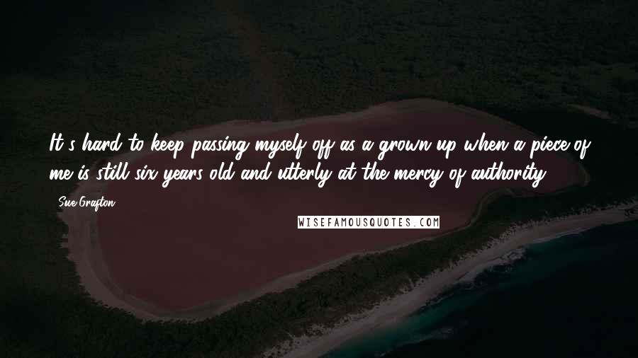 Sue Grafton Quotes: It's hard to keep passing myself off as a grown-up when a piece of me is still six years old and utterly at the mercy of authority.