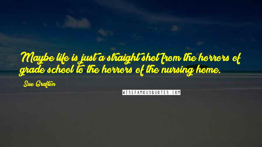 Sue Grafton Quotes: Maybe life is just a straight shot from the horrors of grade school to the horrors of the nursing home.