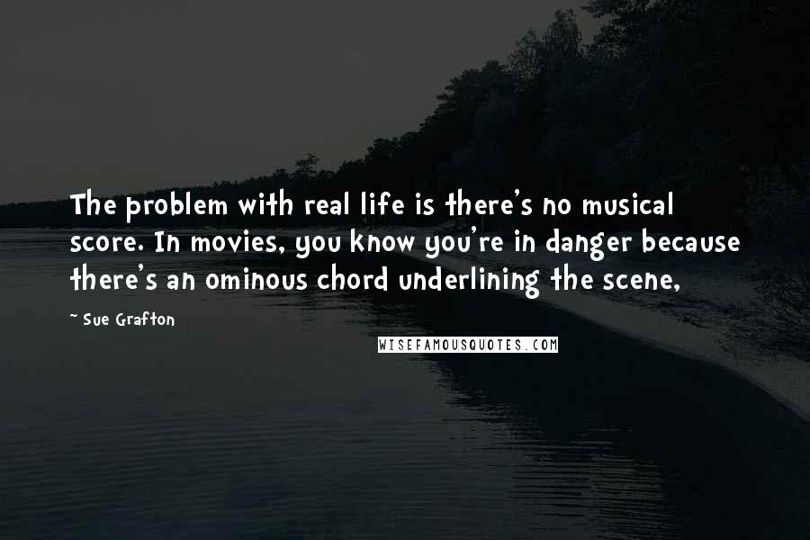 Sue Grafton Quotes: The problem with real life is there's no musical score. In movies, you know you're in danger because there's an ominous chord underlining the scene,