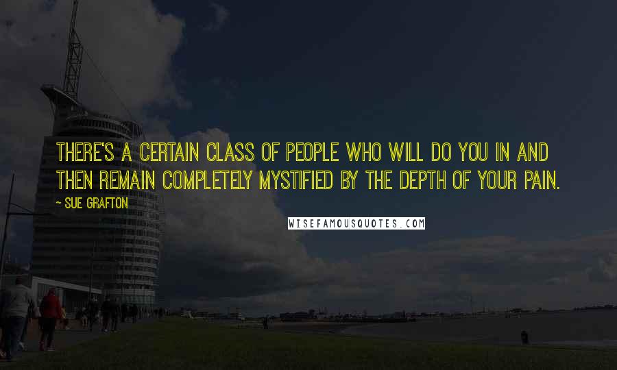 Sue Grafton Quotes: There's a certain class of people who will do you in and then remain completely mystified by the depth of your pain.