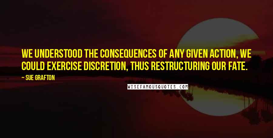 Sue Grafton Quotes: We understood the consequences of any given action, we could exercise discretion, thus restructuring our fate.