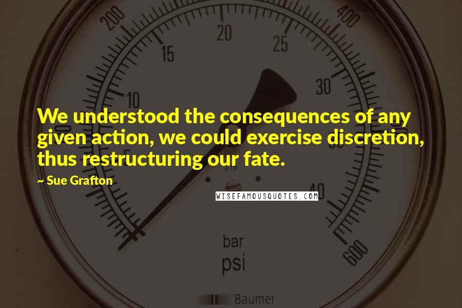 Sue Grafton Quotes: We understood the consequences of any given action, we could exercise discretion, thus restructuring our fate.