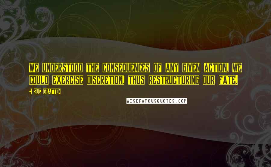 Sue Grafton Quotes: We understood the consequences of any given action, we could exercise discretion, thus restructuring our fate.