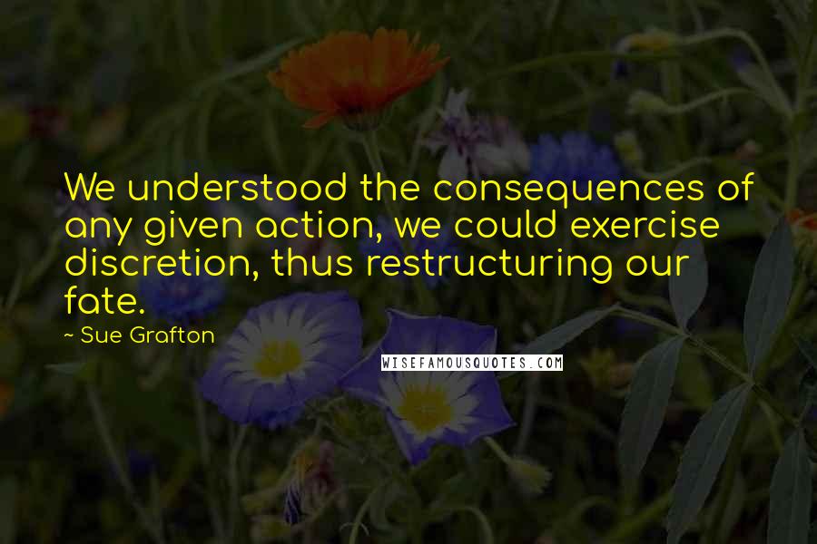 Sue Grafton Quotes: We understood the consequences of any given action, we could exercise discretion, thus restructuring our fate.