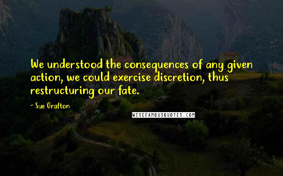 Sue Grafton Quotes: We understood the consequences of any given action, we could exercise discretion, thus restructuring our fate.