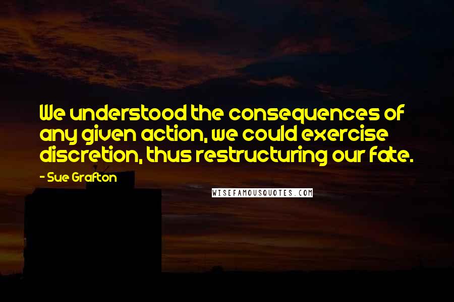Sue Grafton Quotes: We understood the consequences of any given action, we could exercise discretion, thus restructuring our fate.