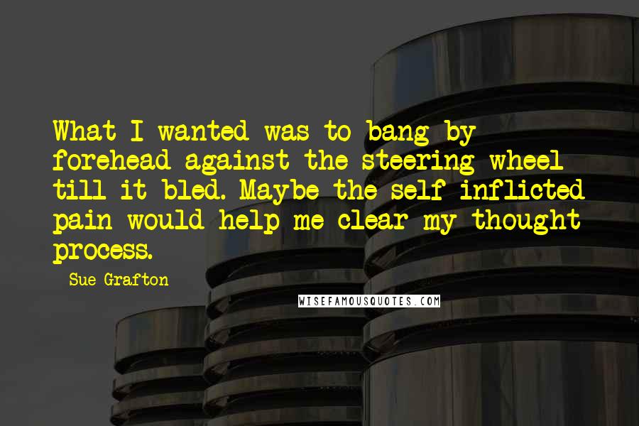 Sue Grafton Quotes: What I wanted was to bang by forehead against the steering wheel till it bled. Maybe the self-inflicted pain would help me clear my thought process.