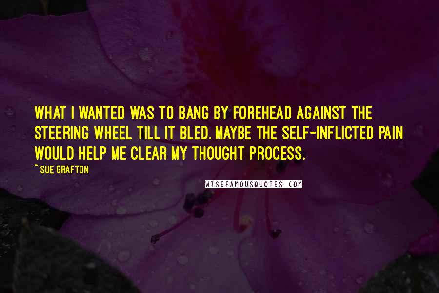 Sue Grafton Quotes: What I wanted was to bang by forehead against the steering wheel till it bled. Maybe the self-inflicted pain would help me clear my thought process.