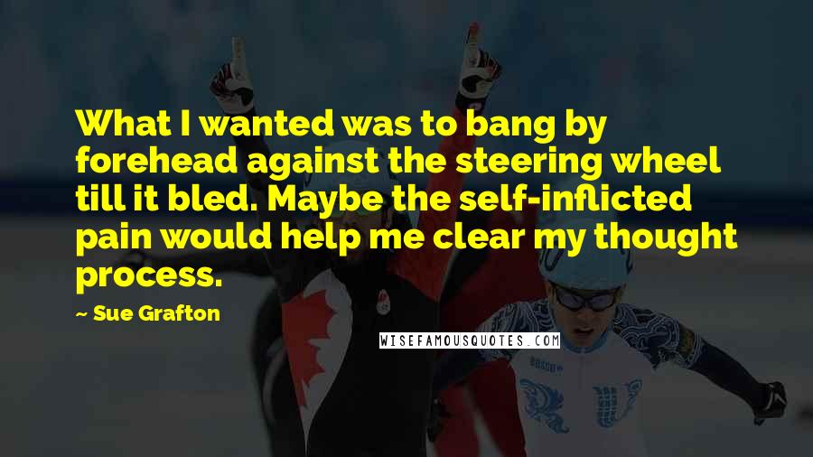 Sue Grafton Quotes: What I wanted was to bang by forehead against the steering wheel till it bled. Maybe the self-inflicted pain would help me clear my thought process.