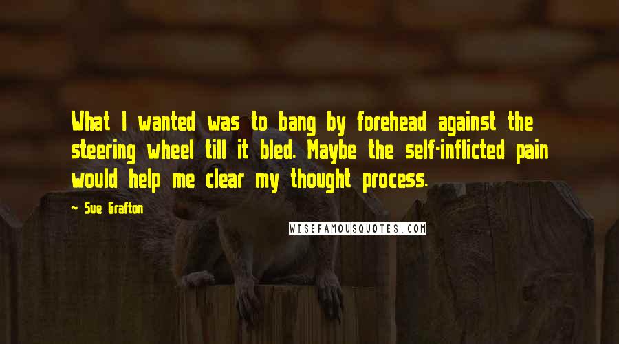 Sue Grafton Quotes: What I wanted was to bang by forehead against the steering wheel till it bled. Maybe the self-inflicted pain would help me clear my thought process.