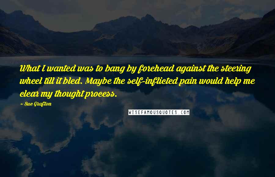 Sue Grafton Quotes: What I wanted was to bang by forehead against the steering wheel till it bled. Maybe the self-inflicted pain would help me clear my thought process.