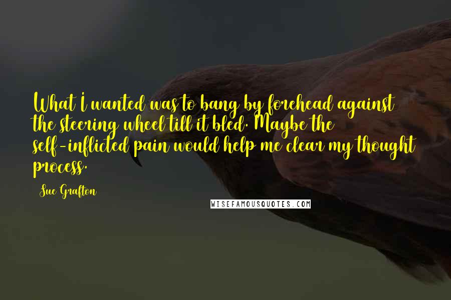 Sue Grafton Quotes: What I wanted was to bang by forehead against the steering wheel till it bled. Maybe the self-inflicted pain would help me clear my thought process.