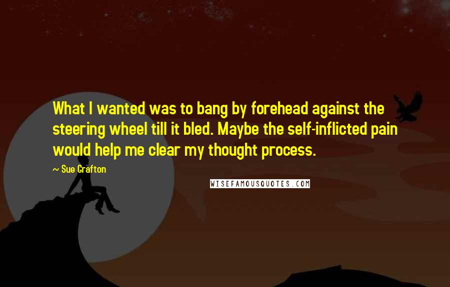 Sue Grafton Quotes: What I wanted was to bang by forehead against the steering wheel till it bled. Maybe the self-inflicted pain would help me clear my thought process.