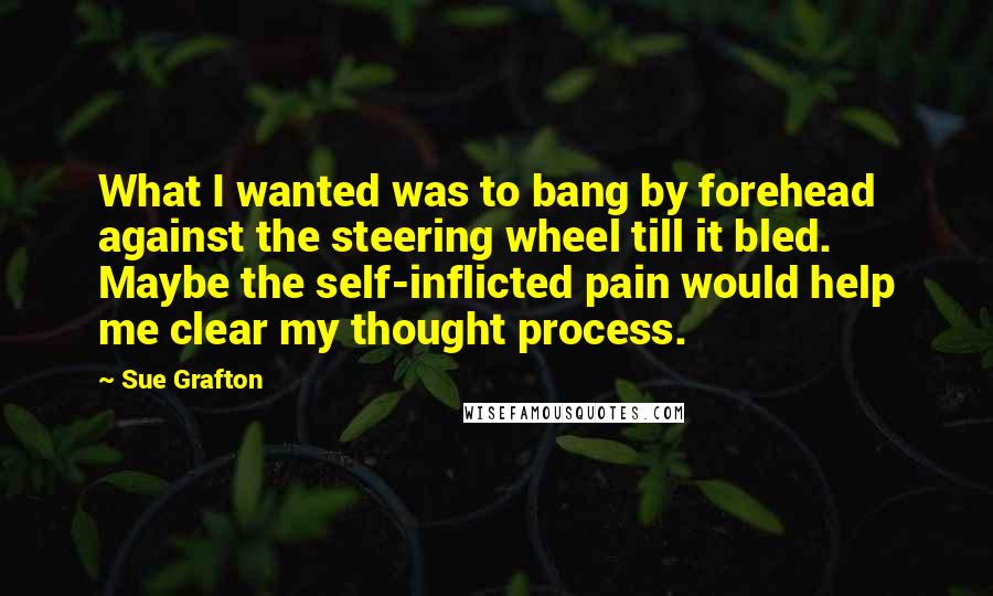 Sue Grafton Quotes: What I wanted was to bang by forehead against the steering wheel till it bled. Maybe the self-inflicted pain would help me clear my thought process.