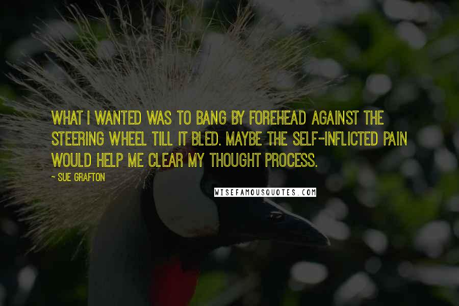 Sue Grafton Quotes: What I wanted was to bang by forehead against the steering wheel till it bled. Maybe the self-inflicted pain would help me clear my thought process.