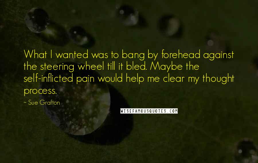 Sue Grafton Quotes: What I wanted was to bang by forehead against the steering wheel till it bled. Maybe the self-inflicted pain would help me clear my thought process.