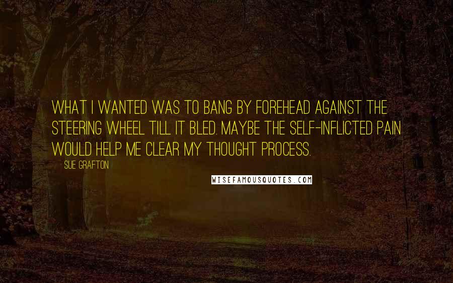 Sue Grafton Quotes: What I wanted was to bang by forehead against the steering wheel till it bled. Maybe the self-inflicted pain would help me clear my thought process.